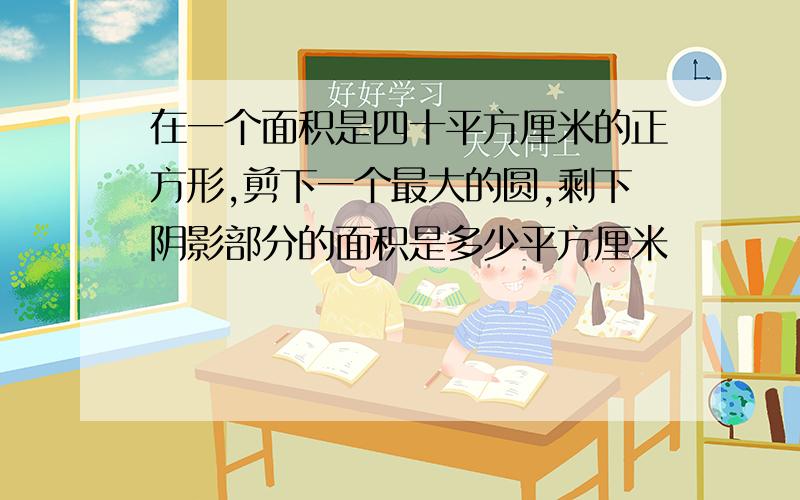 在一个面积是四十平方厘米的正方形,剪下一个最大的圆,剩下阴影部分的面积是多少平方厘米