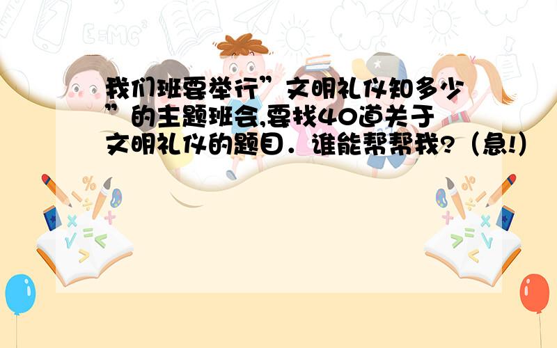 我们班要举行”文明礼仪知多少”的主题班会,要找40道关于文明礼仪的题目．谁能帮帮我?（急!）