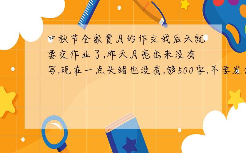 中秋节全家赏月的作文我后天就要交作业了,昨天月亮出来没有写,现在一点头绪也没有,够500字,不要发什么 中秋节,是中国的