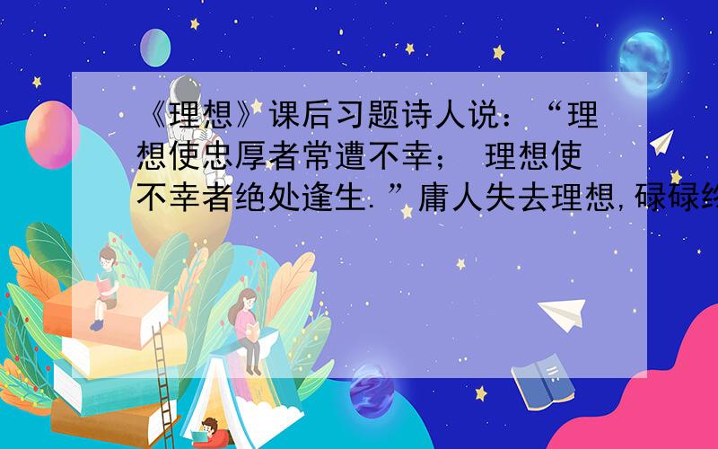 《理想》课后习题诗人说：“理想使忠厚者常遭不幸； 理想使不幸者绝处逢生.”庸人失去理想,碌碌终生,可笑地诅咒着眼前的环境