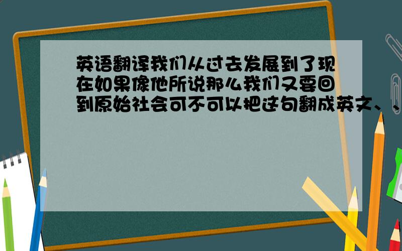 英语翻译我们从过去发展到了现在如果像他所说那么我们又要回到原始社会可不可以把这句翻成英文、、- -不要在现翻译网页里出来