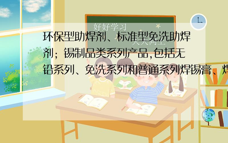 环保型助焊剂、标准型免洗助焊剂；锡制品类系列产品,包括无铅系列、免洗系列和普通系列焊锡膏、焊锡线、焊锡条 这些产品主要用