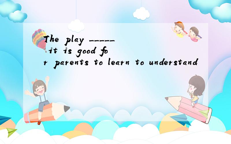 The play _____ it is good for parents to learn to understand