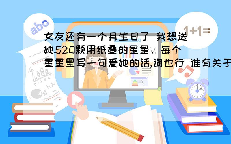 女友还有一个月生日了 我想送她520颗用纸叠的星星、每个星星里写一句爱她的话,词也行 谁有关于爱的她话啊