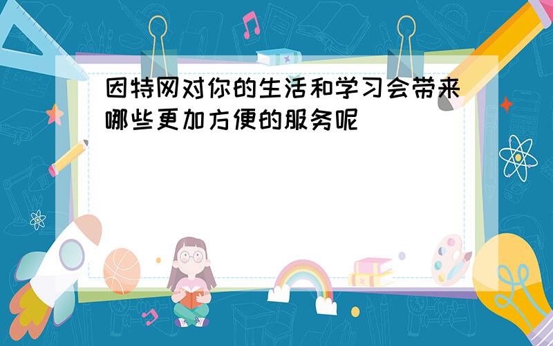 因特网对你的生活和学习会带来哪些更加方便的服务呢