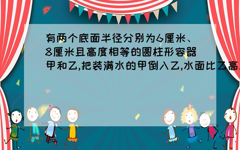 有两个底面半径分别为6厘米、8厘米且高度相等的圆柱形容器甲和乙,把装满水的甲倒入乙,水面比乙高度的三