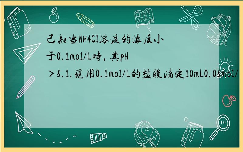 已知当NH4Cl溶液的浓度小于0.1mol/L时，其pH＞5.1.现用0.1mol/L的盐酸滴定10mL0.05mol/