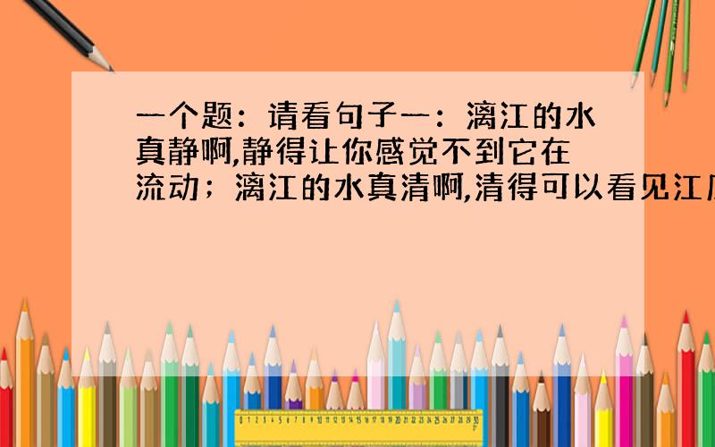 一个题：请看句子一：漓江的水真静啊,静得让你感觉不到它在流动；漓江的水真清啊,清得可以看见江底的沙石；漓江的水真绿啊,绿