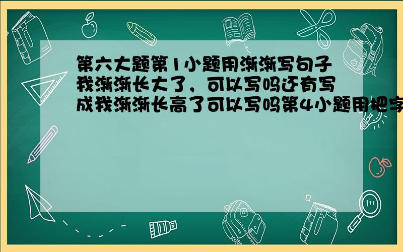 第六大题第1小题用渐渐写句子我渐渐长大了，可以写吗还有写成我渐渐长高了可以写吗第4小题用把字写句子他把我