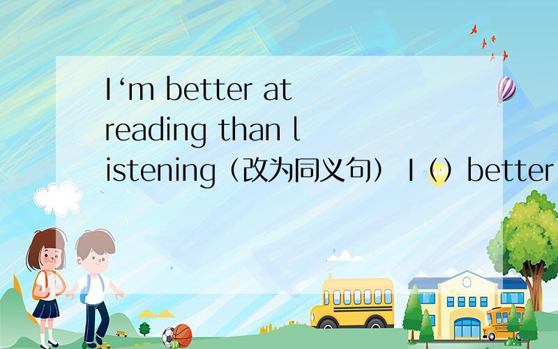 I‘m better at reading than listening（改为同义句） I（）better （）read