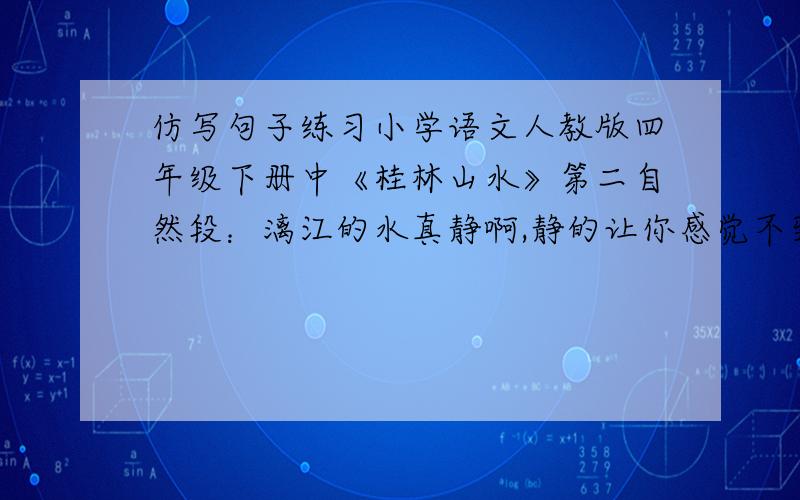 仿写句子练习小学语文人教版四年级下册中《桂林山水》第二自然段：漓江的水真静啊,静的让你感觉不到它在流动；漓江的水真清啊,