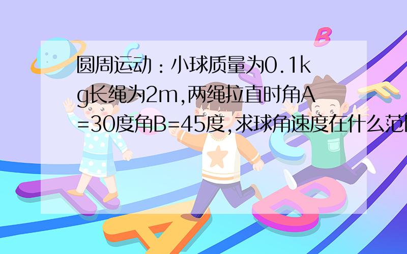 圆周运动：小球质量为0.1kg长绳为2m,两绳拉直时角A=30度角B=45度,求球角速度在什么范围内两绳都有张力