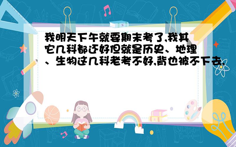 我明天下午就要期末考了,我其它几科都还好但就是历史、地理、生物这几科老考不好,背也被不下去,