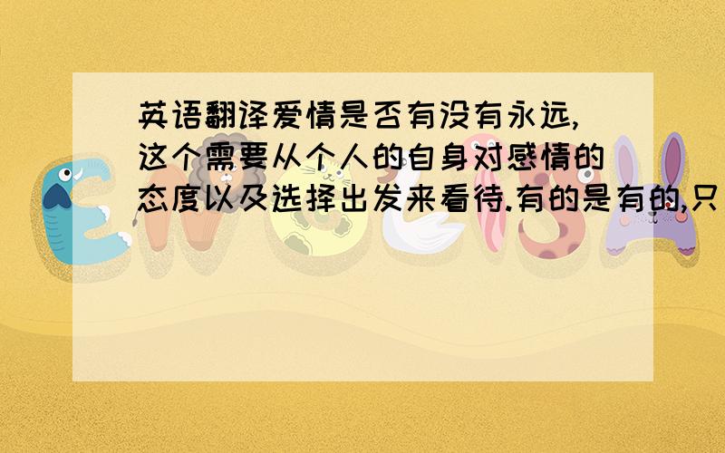 英语翻译爱情是否有没有永远,这个需要从个人的自身对感情的态度以及选择出发来看待.有的是有的,只要是真爱,把对方存在心中,