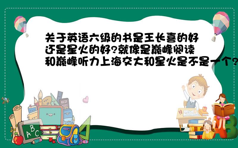 关于英语六级的书是王长喜的好还是星火的好?就像是巅峰阅读和巅峰听力上海交大和星火是不是一个?