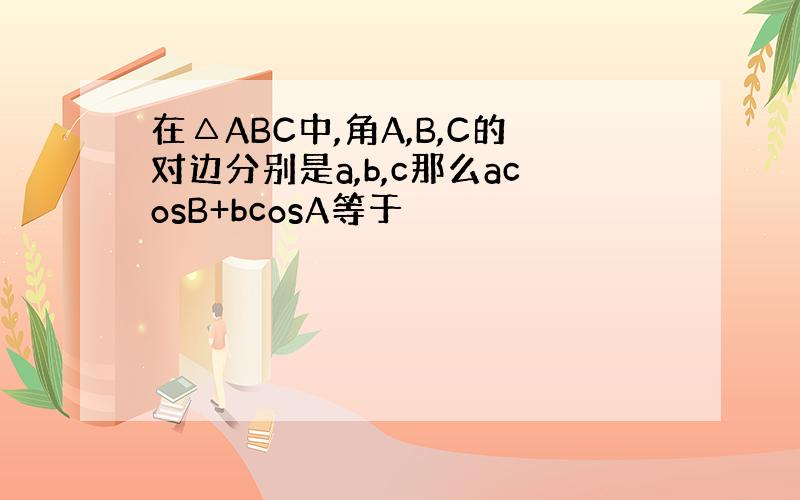 在△ABC中,角A,B,C的对边分别是a,b,c那么acosB+bcosA等于