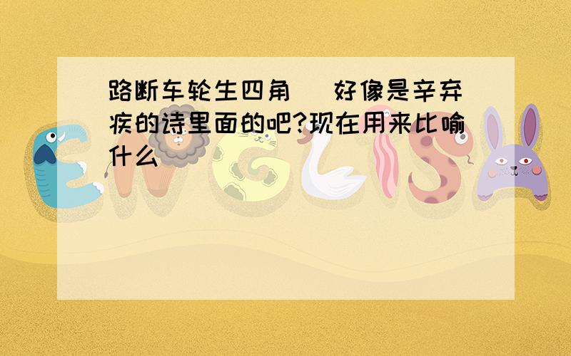 路断车轮生四角_ 好像是辛弃疾的诗里面的吧?现在用来比喻什么