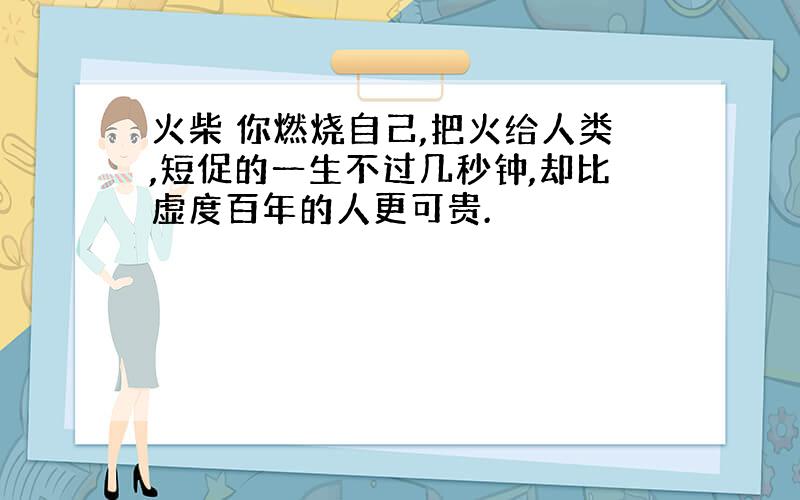 火柴 你燃烧自己,把火给人类,短促的一生不过几秒钟,却比虚度百年的人更可贵.