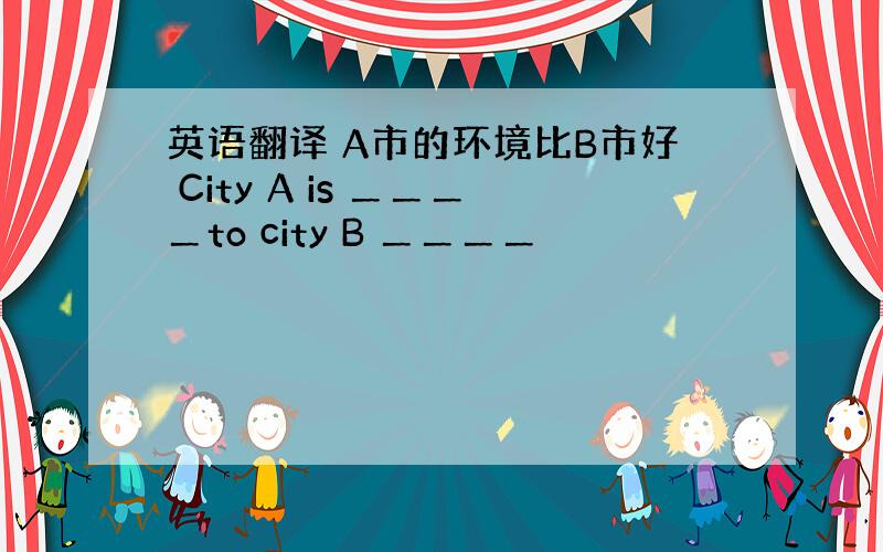 英语翻译 A市的环境比B市好 City A is ＿＿＿＿to city B ＿＿＿＿