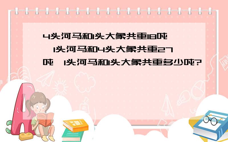 4头河马和1头大象共重18吨,1头河马和4头大象共重27吨,1头河马和1头大象共重多少吨?