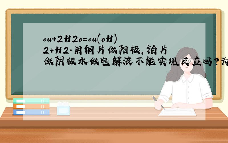 cu+2H2o=cu(oH)2+H2.用铜片做阳极,铂片做阴极水做电解液不能实现反应吗?为什么?