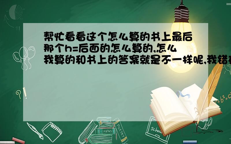 帮忙看看这个怎么算的书上最后那个h=后面的怎么算的,怎么我算的和书上的答案就是不一样呢,我错在什么地方了,帮忙看看,万分