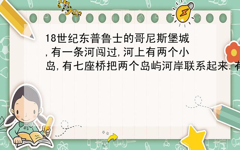 18世纪东普鲁士的哥尼斯堡城,有一条河闯过,河上有两个小岛,有七座桥把两个岛屿河岸联系起来.有人提出一个问题：一个步行者