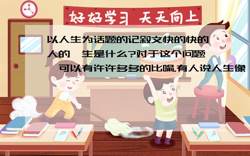 以人生为话题的记叙文快的快的人的一生是什么?对于这个问题,可以有许许多多的比喻.有人说人生像一条路,人生像一条河,人生像