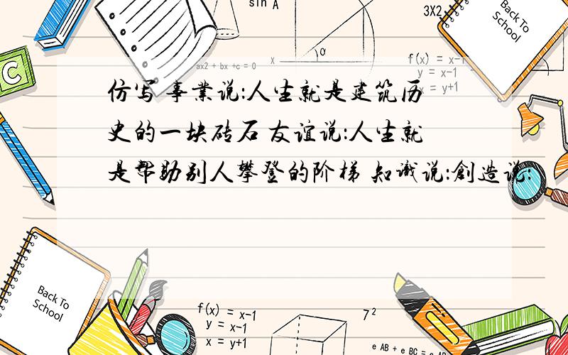 仿写 事业说：人生就是建筑历史的一块砖石 友谊说：人生就是帮助别人攀登的阶梯 知识说：创造说：