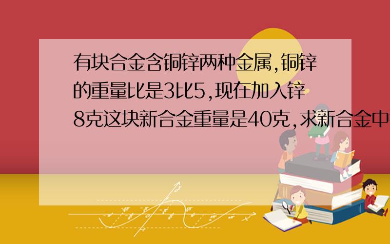 有块合金含铜锌两种金属,铜锌的重量比是3比5,现在加入锌8克这块新合金重量是40克,求新合金中锌有多少