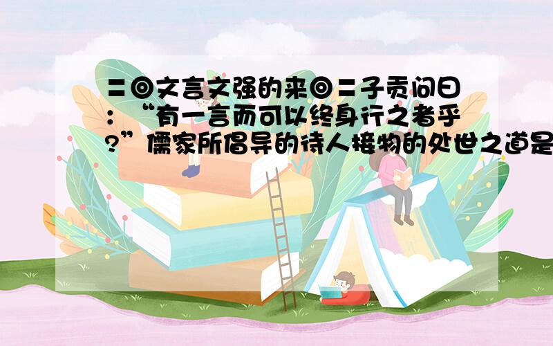 〓◎文言文强的来◎〓子贡问曰：“有一言而可以终身行之者乎?”儒家所倡导的待人接物的处世之道是（）余尝谓读书有三到：心到,