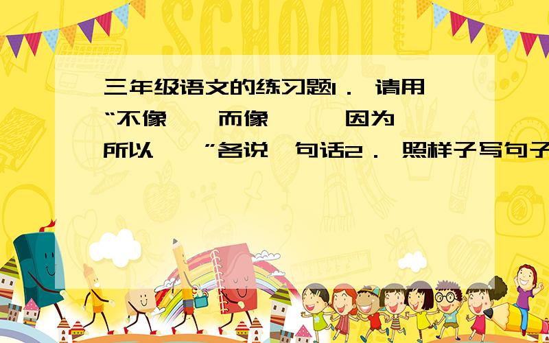 三年级语文的练习题1． 请用“不像……而像……、因为……所以……”各说一句话2． 照样子写句子：例：有的还是花骨朵,看起