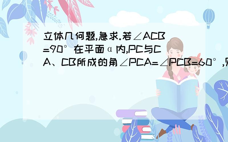 立体几何题,急求.若∠ACB=90°在平面α内,PC与CA、CB所成的角∠PCA=∠PCB=60°,则PC与平面α所成的