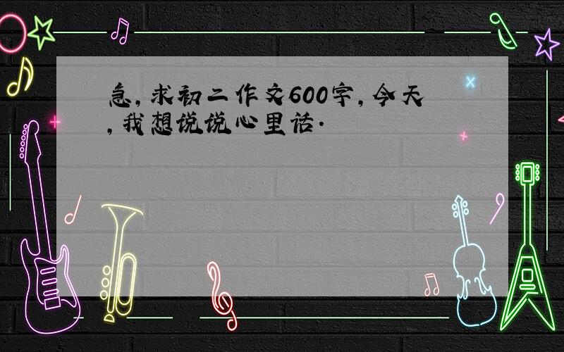 急,求初二作文600字,今天,我想说说心里话.