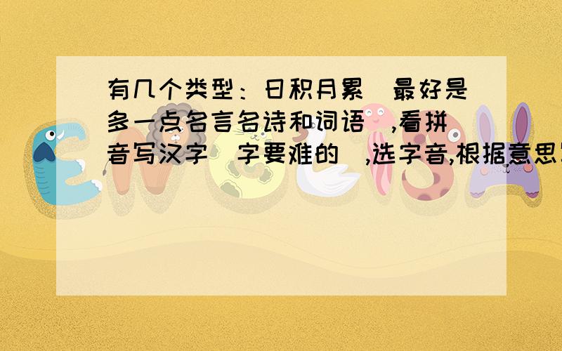 有几个类型：日积月累（最好是多一点名言名诗和词语）,看拼音写汉字（字要难的）,选字音,根据意思写词语,写句子,缩扩句,改