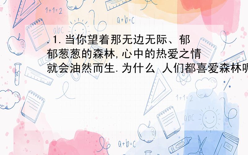 .1.当你望着那无边无际、郁郁葱葱的森林,心中的热爱之情就会油然而生.为什么 人们都喜爱森林呢?如果说