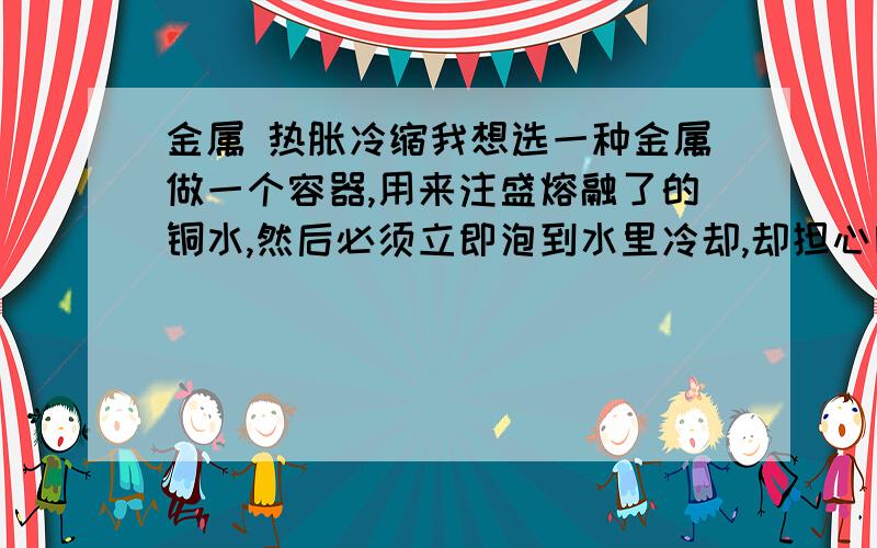 金属 热胀冷缩我想选一种金属做一个容器,用来注盛熔融了的铜水,然后必须立即泡到水里冷却,却担心因热胀冷缩系数问题而导致铜