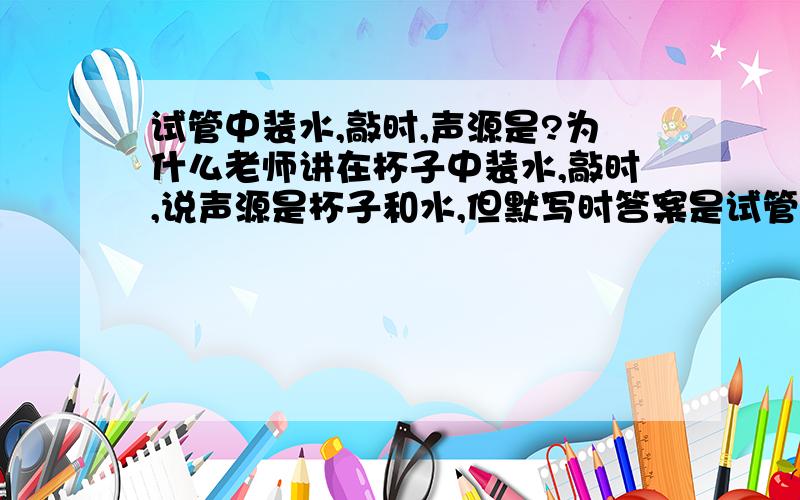 试管中装水,敲时,声源是?为什么老师讲在杯子中装水,敲时,说声源是杯子和水,但默写时答案是试管,那谁