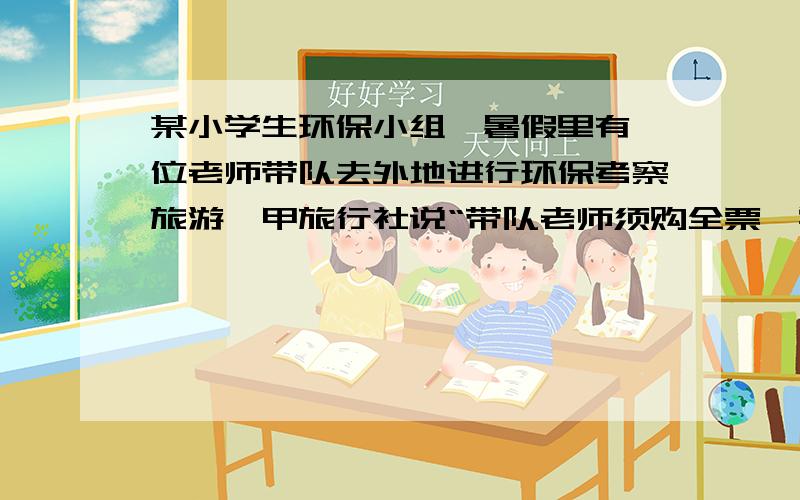 某小学生环保小组,暑假里有一位老师带队去外地进行环保考察旅游,甲旅行社说“带队老师须购全票,学生可半价优惠”,：乙旅行社