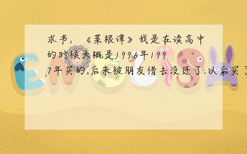 求书：《菜根谭》我是在读高中的时候大概是1996年1997年买的,后来被朋友借去没还了.以后买了很多版本的《菜根谭》都不