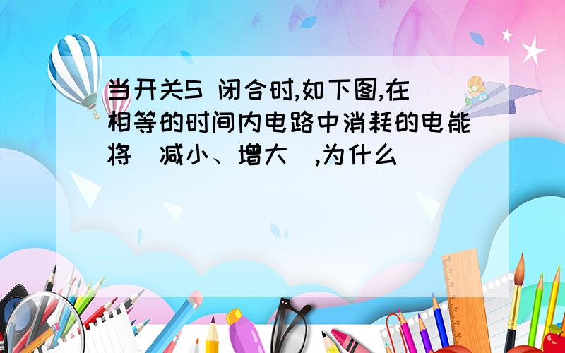 当开关S 闭合时,如下图,在相等的时间内电路中消耗的电能将（减小、增大）,为什么