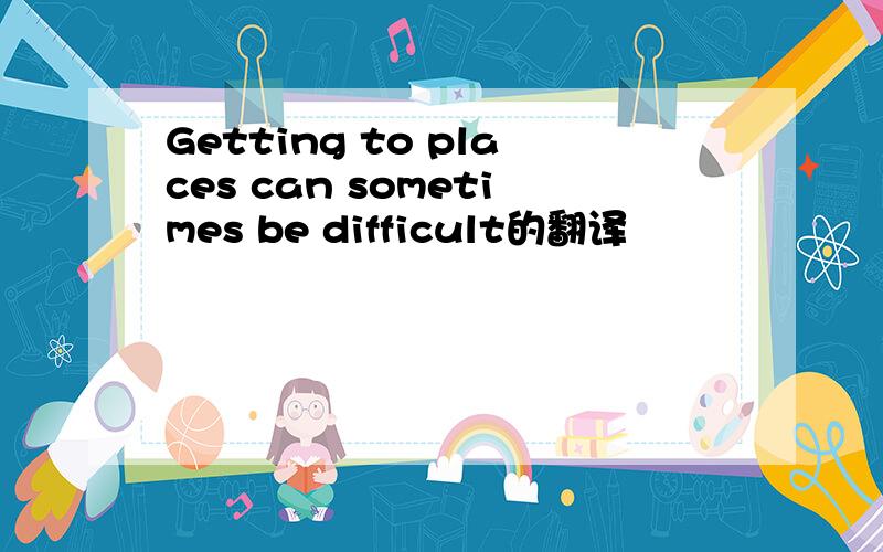 Getting to places can sometimes be difficult的翻译