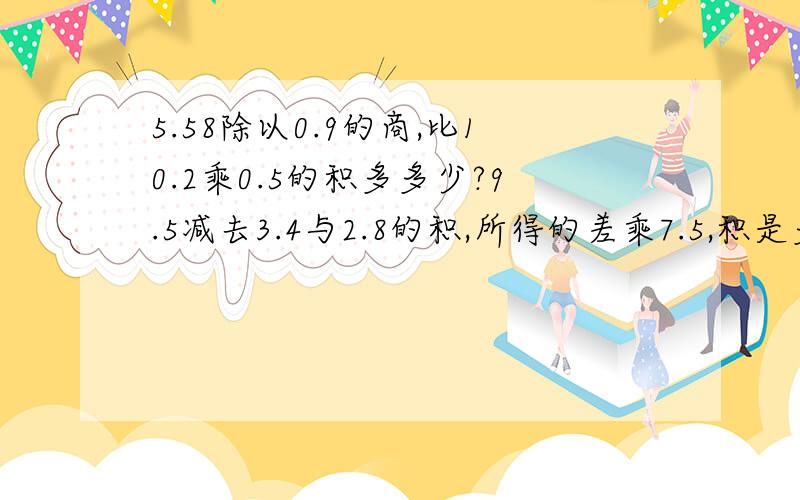 5.58除以0.9的商,比10.2乘0.5的积多多少?9.5减去3.4与2.8的积,所得的差乘7.5,积是多少?