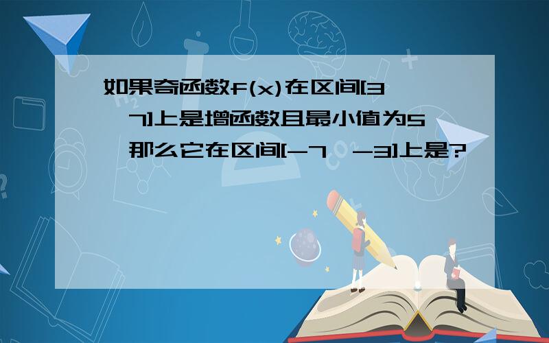 如果奇函数f(x)在区间[3,7]上是增函数且最小值为5,那么它在区间[-7,-3]上是?