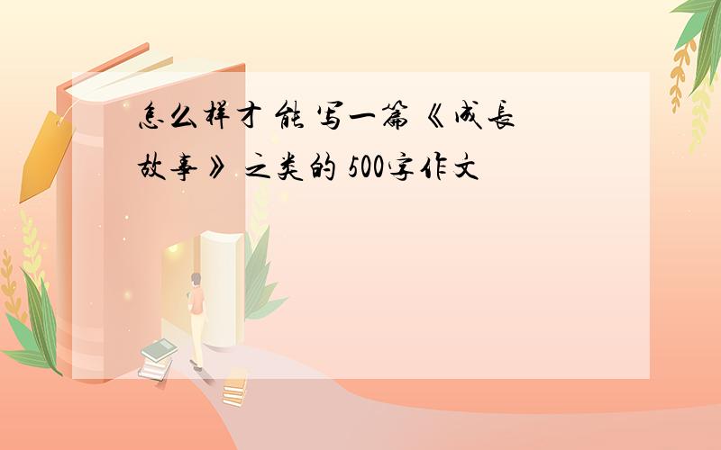 怎么样才 能 写一篇 《成长故事》 之类的 500字作文