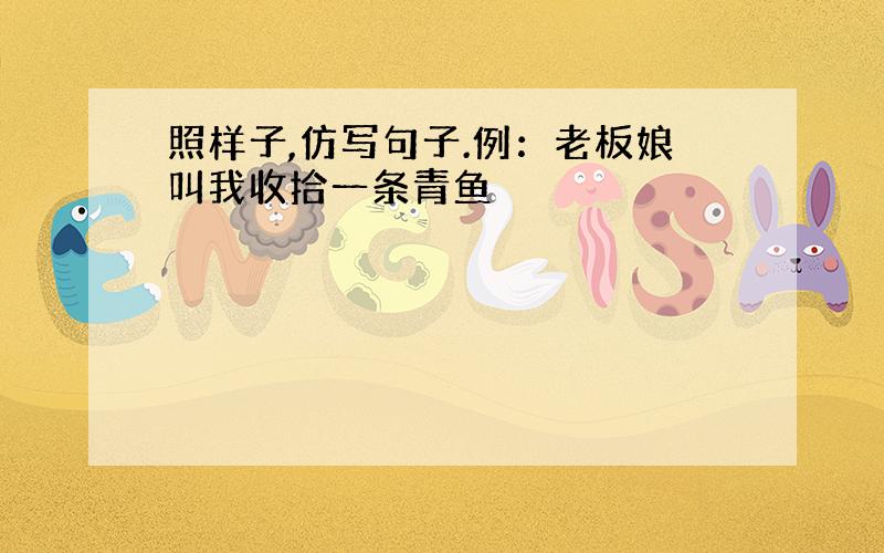 照样子,仿写句子.例：老板娘叫我收拾一条青鱼