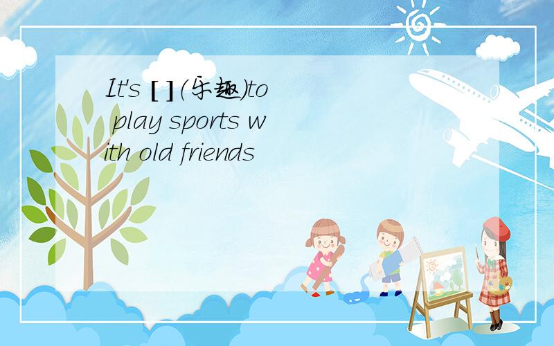 It's [ ]（乐趣）to play sports with old friends