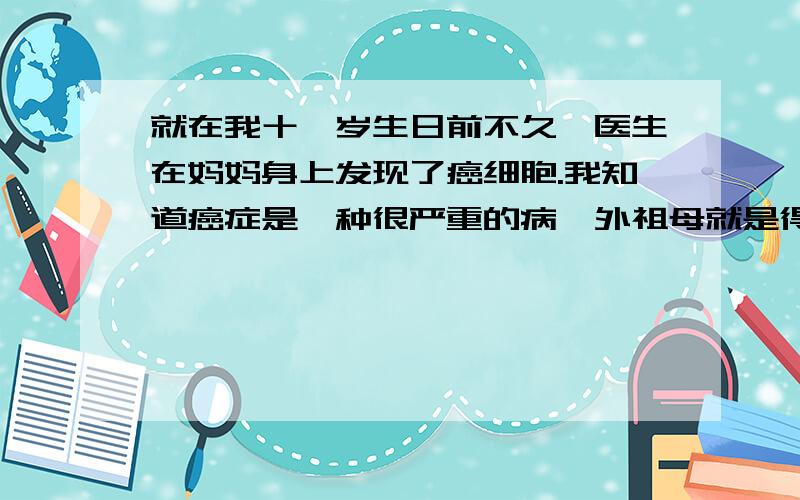 就在我十一岁生日前不久,医生在妈妈身上发现了癌细胞.我知道癌症是一种很严重的病,外祖母就是得癌症去世的.但妈妈说她只需要