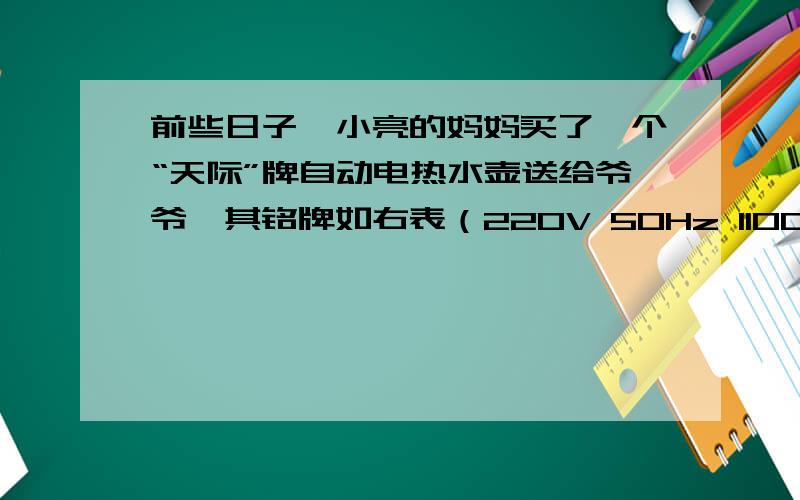 前些日子,小亮的妈妈买了一个“天际”牌自动电热水壶送给爷爷,其铭牌如右表（220V 50Hz 1100w）