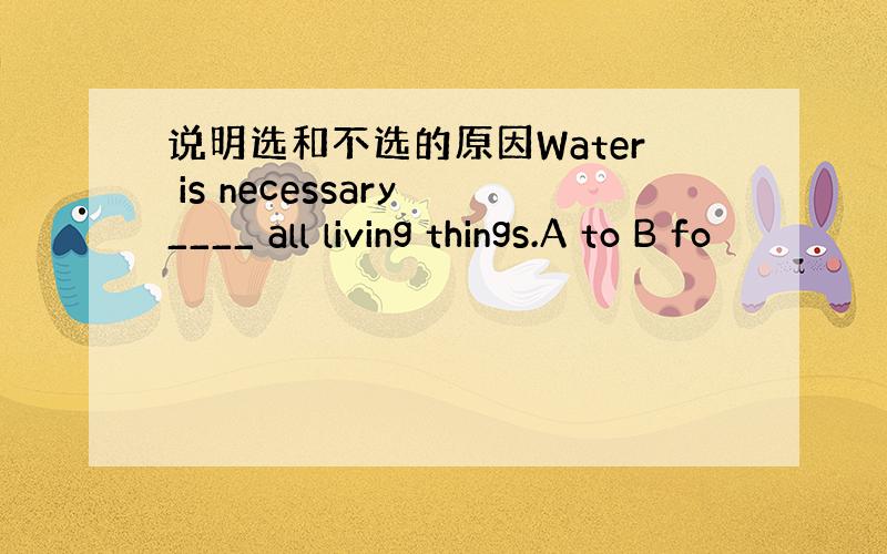 说明选和不选的原因Water is necessary ____ all living things.A to B fo